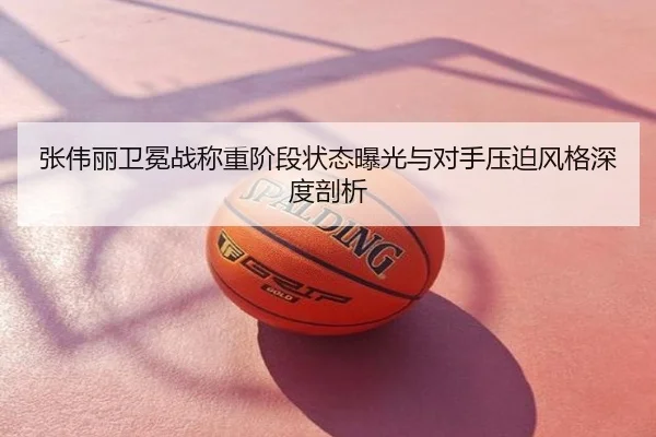 张伟丽卫冕战称重阶段状态曝光与对手压迫风格深度剖析